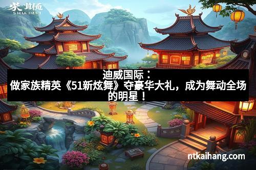 迪威国际:做家族精英《51新炫舞》夺豪华大礼,成为舞动全场的明星!